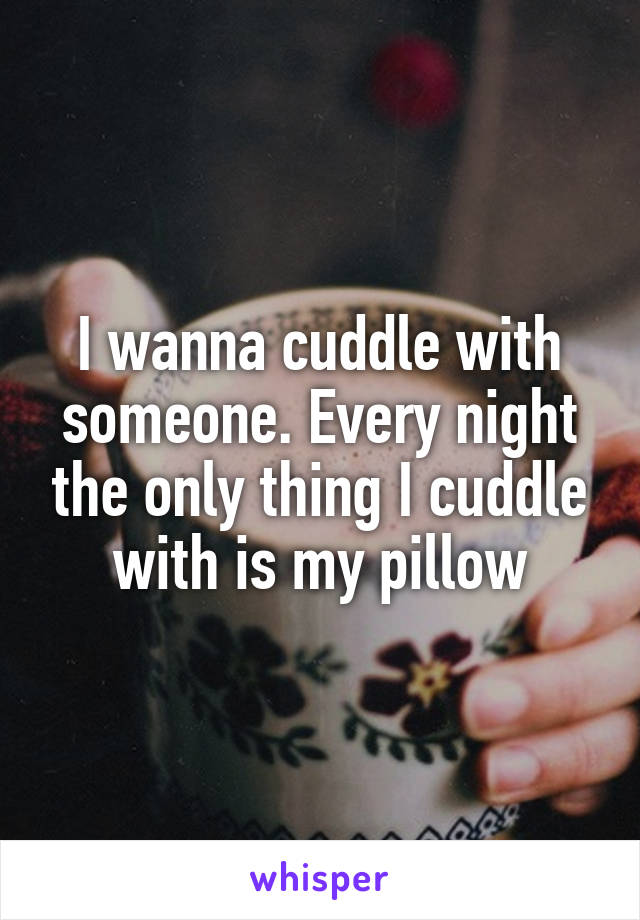 I wanna cuddle with someone. Every night the only thing I cuddle with is my pillow