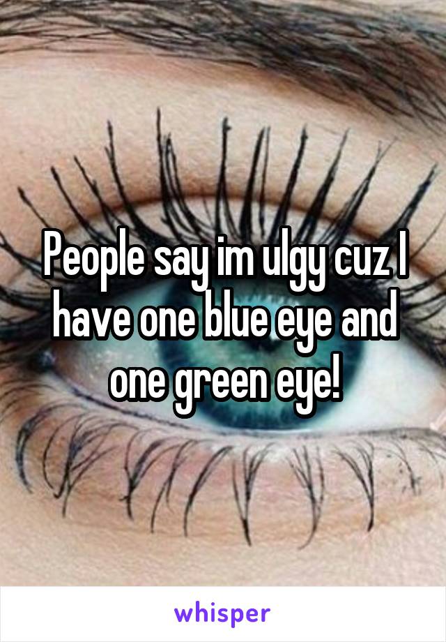 People say im ulgy cuz I have one blue eye and one green eye!
