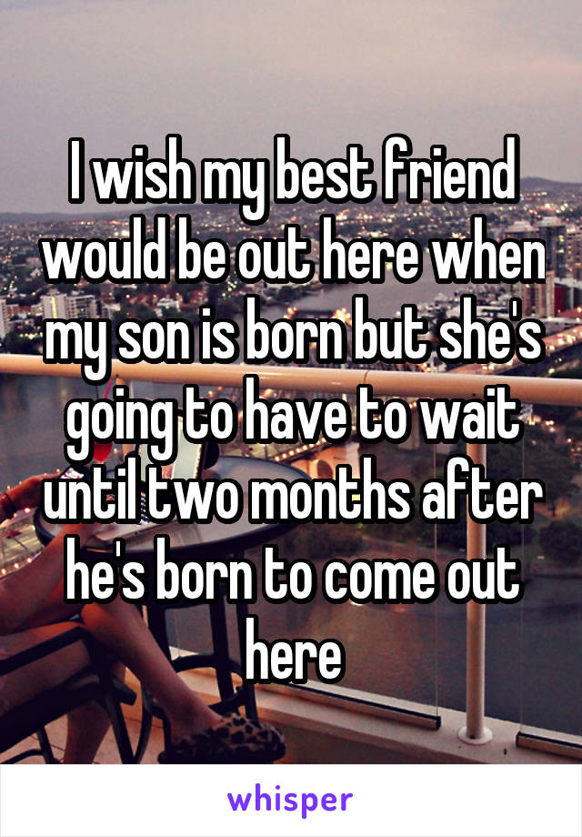 I wish my best friend would be out here when my son is born but she's going to have to wait until two months after he's born to come out here