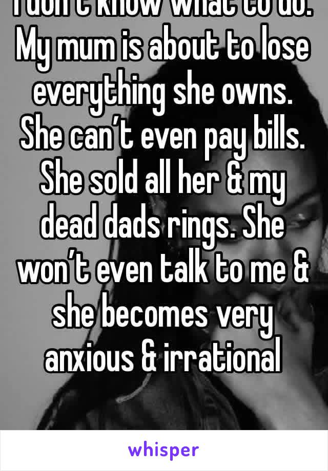 I don’t know what to do. My mum is about to lose everything she owns. She can’t even pay bills. She sold all her & my dead dads rings. She won’t even talk to me & she becomes very anxious & irrational