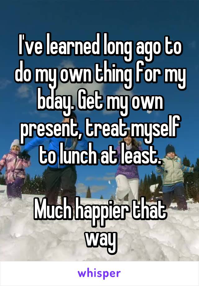 I've learned long ago to do my own thing for my bday. Get my own present, treat myself to lunch at least.

Much happier that way