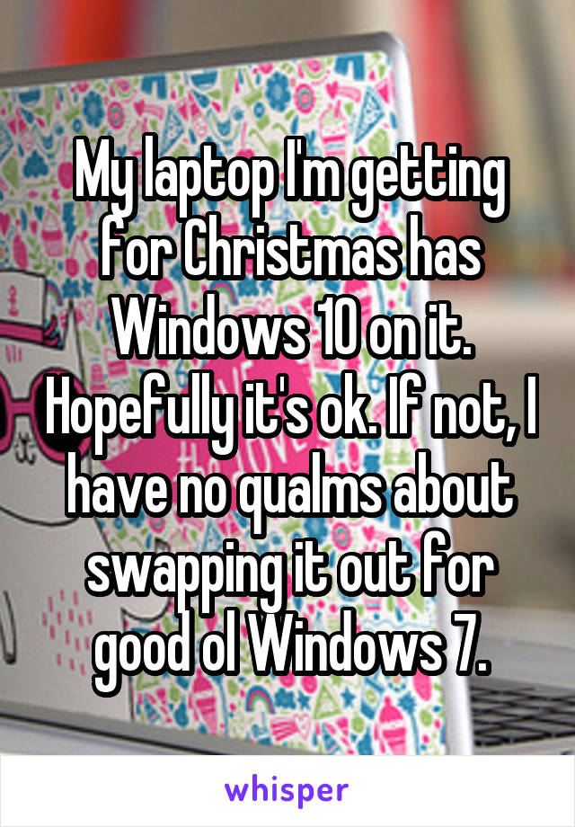 My laptop I'm getting for Christmas has Windows 10 on it. Hopefully it's ok. If not, I have no qualms about swapping it out for good ol Windows 7.
