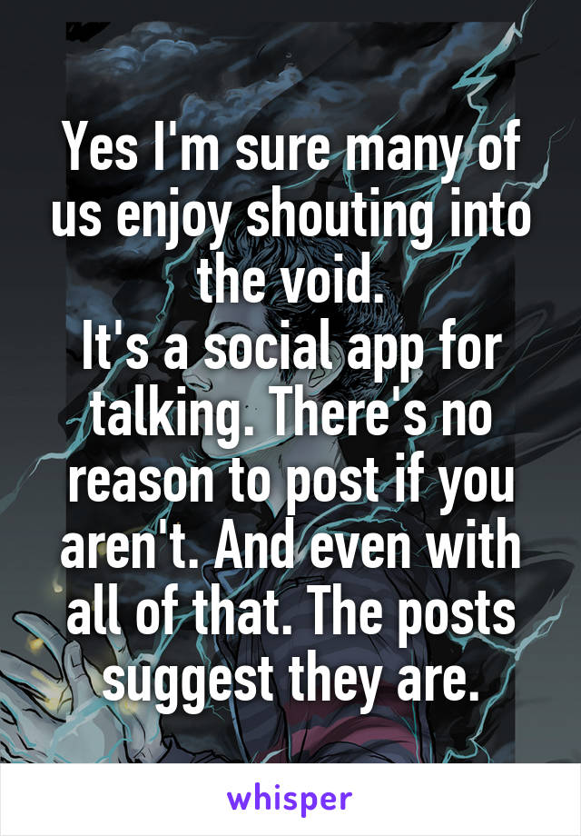 Yes I'm sure many of us enjoy shouting into the void.
It's a social app for talking. There's no reason to post if you aren't. And even with all of that. The posts suggest they are.