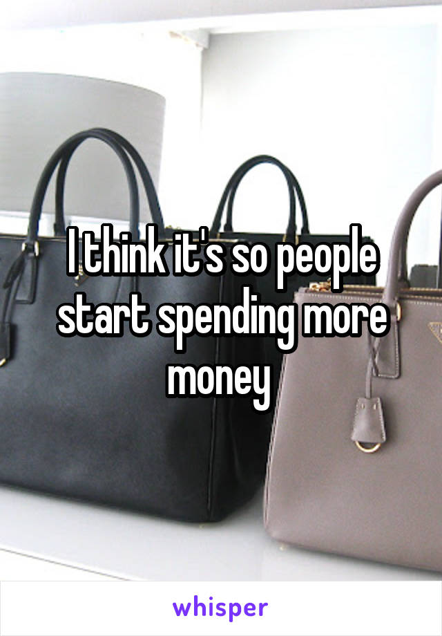 I think it's so people start spending more money 