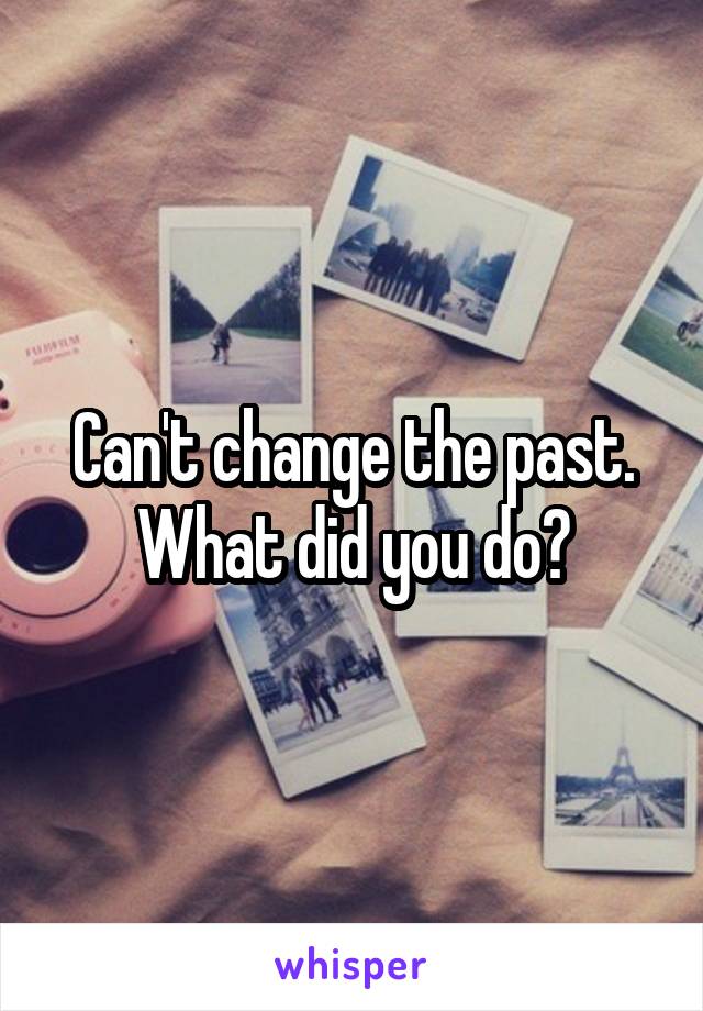 Can't change the past. What did you do?
