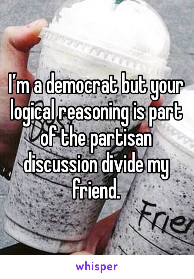 I’m a democrat but your logical reasoning is part of the partisan discussion divide my friend. 