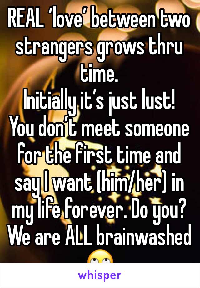 REAL ‘love’ between two strangers grows thru time. 
Initially it’s just lust! 
You don’t meet someone for the first time and say I want (him/her) in my life forever. Do you? 
We are ALL brainwashed 🙄