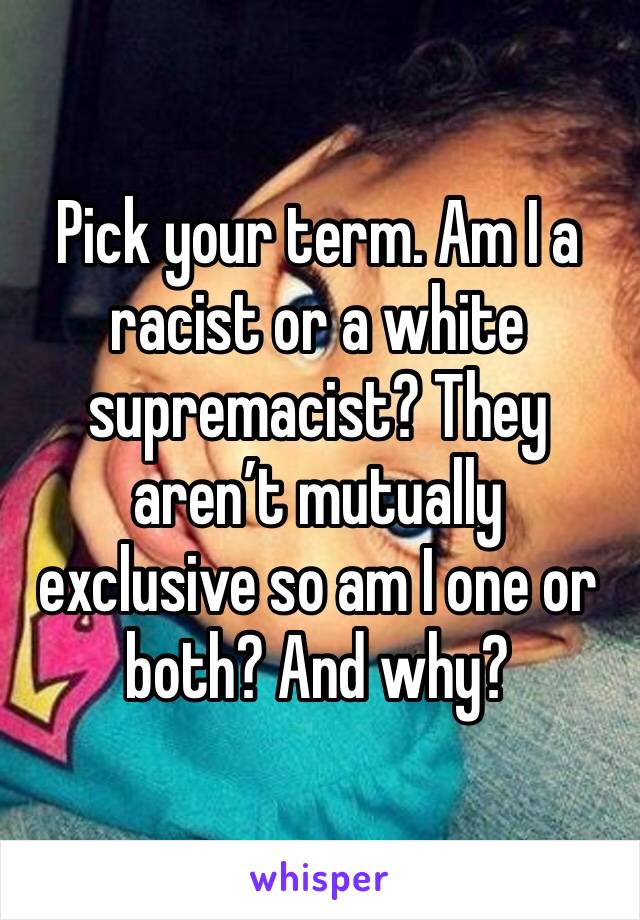 Pick your term. Am I a racist or a white supremacist? They aren’t mutually exclusive so am I one or both? And why? 
