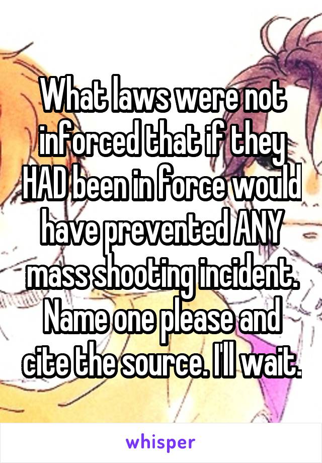 What laws were not inforced that if they HAD been in force would have prevented ANY mass shooting incident. Name one please and cite the source. I'll wait.