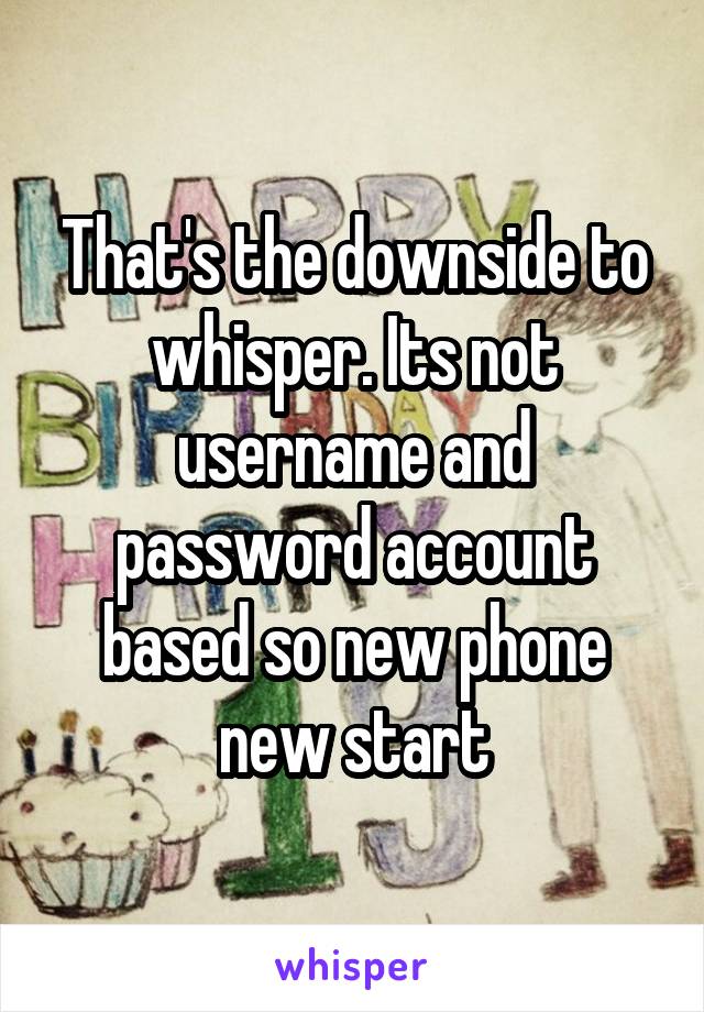 That's the downside to whisper. Its not username and password account based so new phone new start