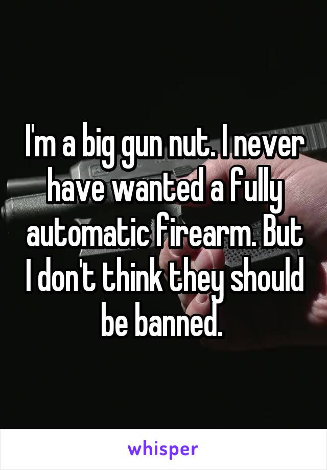 I'm a big gun nut. I never have wanted a fully automatic firearm. But I don't think they should be banned. 