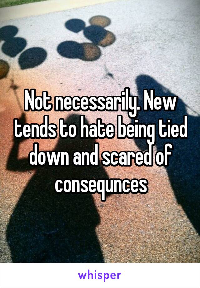 Not necessarily. New tends to hate being tied down and scared of consequnces