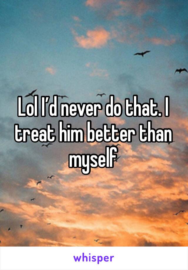 Lol I’d never do that. I treat him better than myself