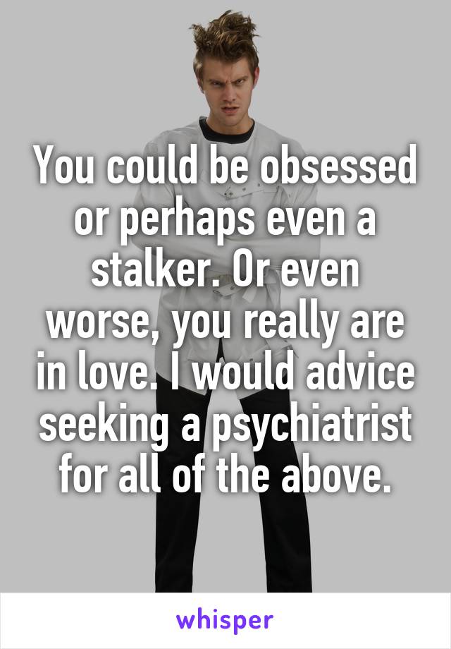You could be obsessed or perhaps even a stalker. Or even worse, you really are in love. I would advice seeking a psychiatrist for all of the above.
