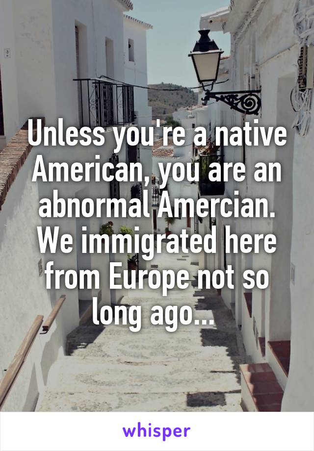 Unless you're a native American, you are an abnormal Amercian. We immigrated here from Europe not so long ago... 