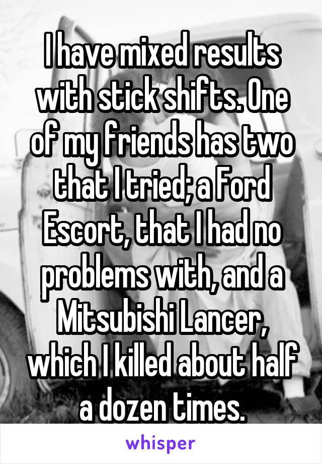 I have mixed results with stick shifts. One of my friends has two that I tried; a Ford Escort, that I had no problems with, and a Mitsubishi Lancer, which I killed about half a dozen times.