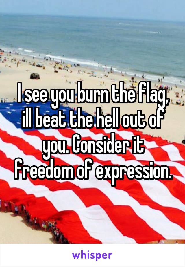 I see you burn the flag, ill beat the hell out of you. Consider it freedom of expression.