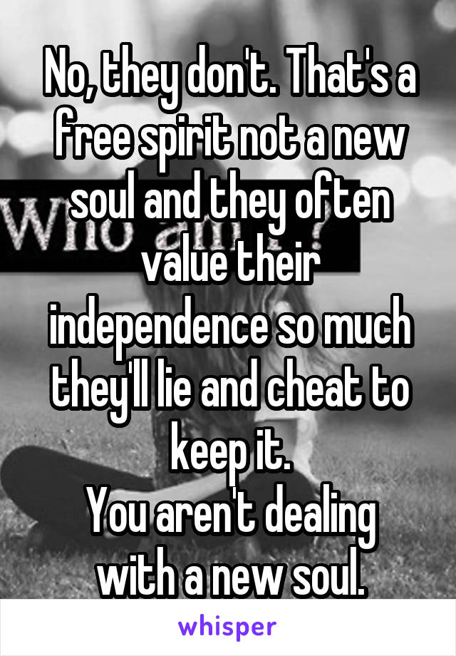 No, they don't. That's a free spirit not a new soul and they often value their independence so much they'll lie and cheat to keep it.
You aren't dealing with a new soul.