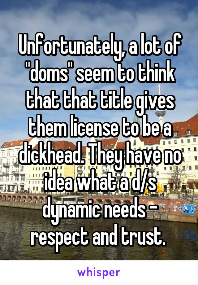 Unfortunately, a lot of "doms" seem to think that that title gives them license to be a dickhead. They have no idea what a d/s dynamic needs - respect and trust. 