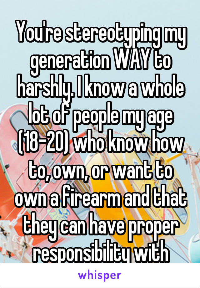 You're stereotyping my generation WAY to harshly. I know a whole lot of people my age (18-20) who know how to, own, or want to own a firearm and that they can have proper responsibility with