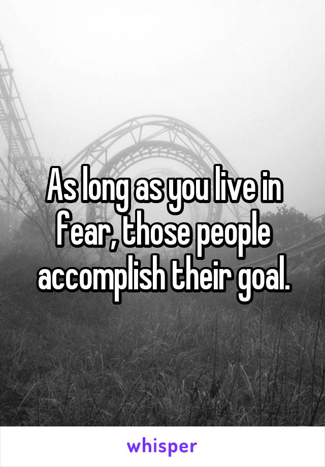As long as you live in fear, those people accomplish their goal.