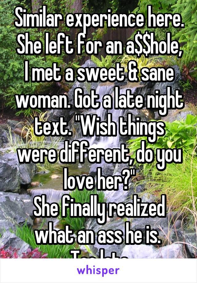 Similar experience here. She left for an a$$hole, I met a sweet & sane woman. Got a late night text. "Wish things were different, do you love her?"
She finally realized what an ass he is. 
Too late