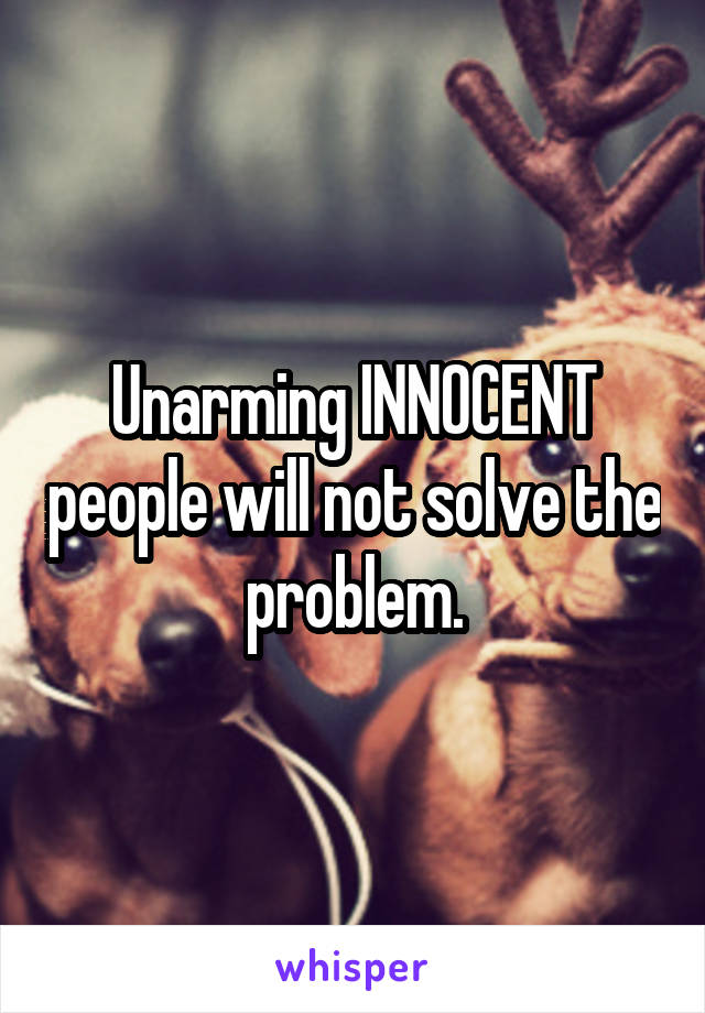 Unarming INNOCENT people will not solve the problem.
