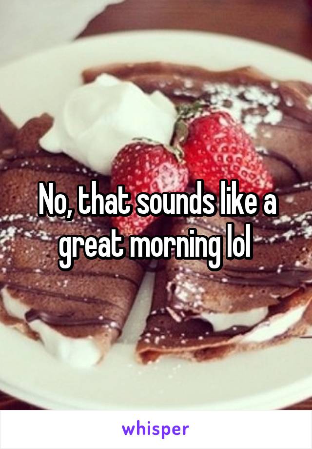 No, that sounds like a great morning lol 