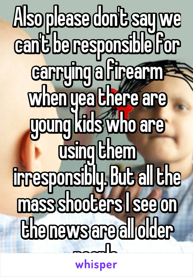 Also please don't say we can't be responsible for carrying a firearm when yea there are young kids who are using them irresponsibly. But all the mass shooters I see on the news are all older people.