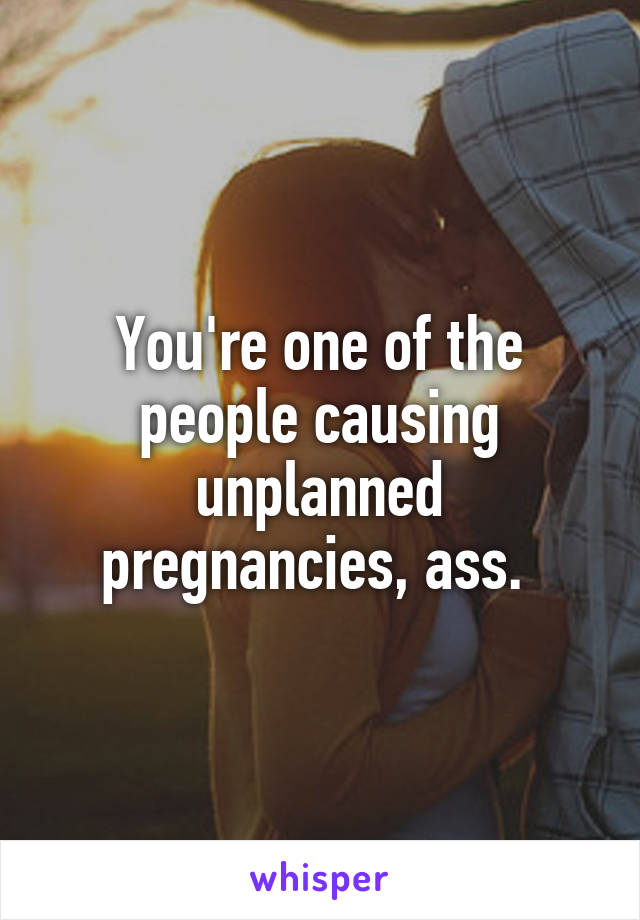 You're one of the people causing unplanned pregnancies, ass. 