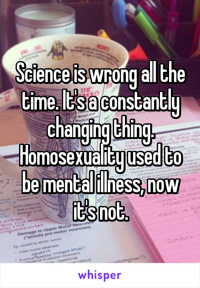 Science is wrong all the time. It's a constantly changing thing. Homosexuality used to be mental illness, now it's not.