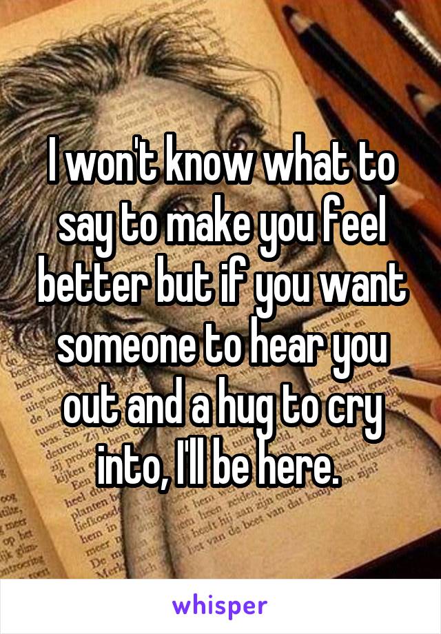 I won't know what to say to make you feel better but if you want someone to hear you out and a hug to cry into, I'll be here. 