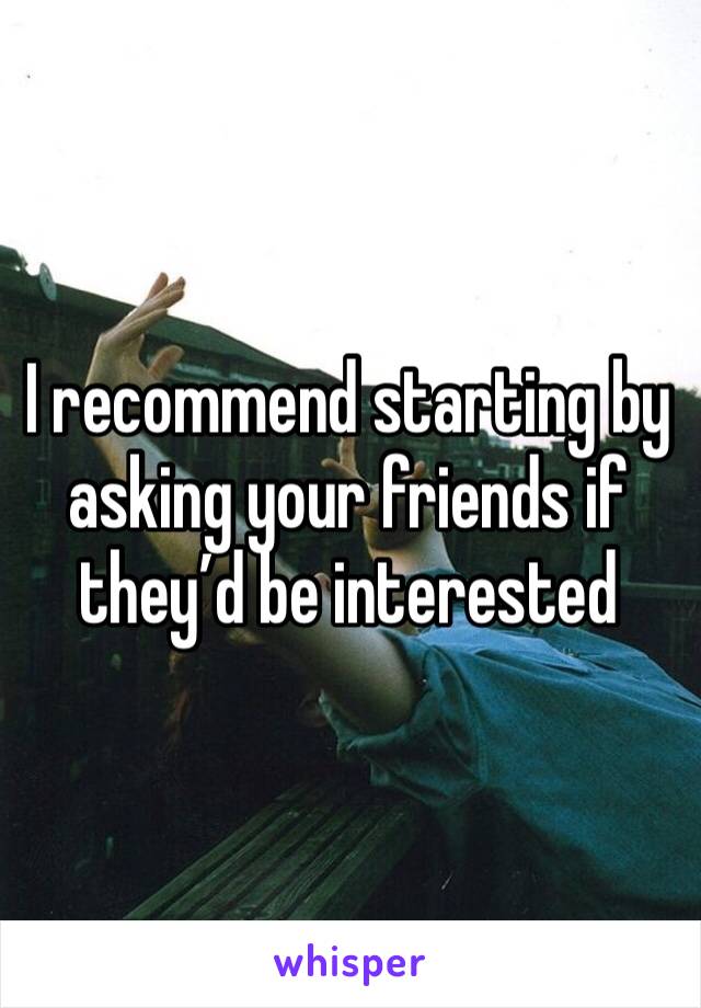 I recommend starting by asking your friends if they’d be interested