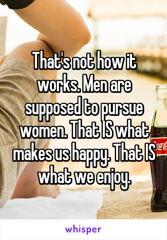 That's not how it works. Men are supposed to pursue women. That IS what makes us happy. That IS what we enjoy.