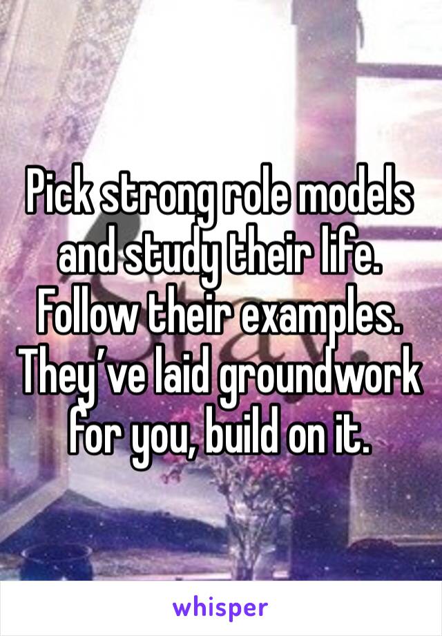 Pick strong role models and study their life. Follow their examples. They’ve laid groundwork for you, build on it. 