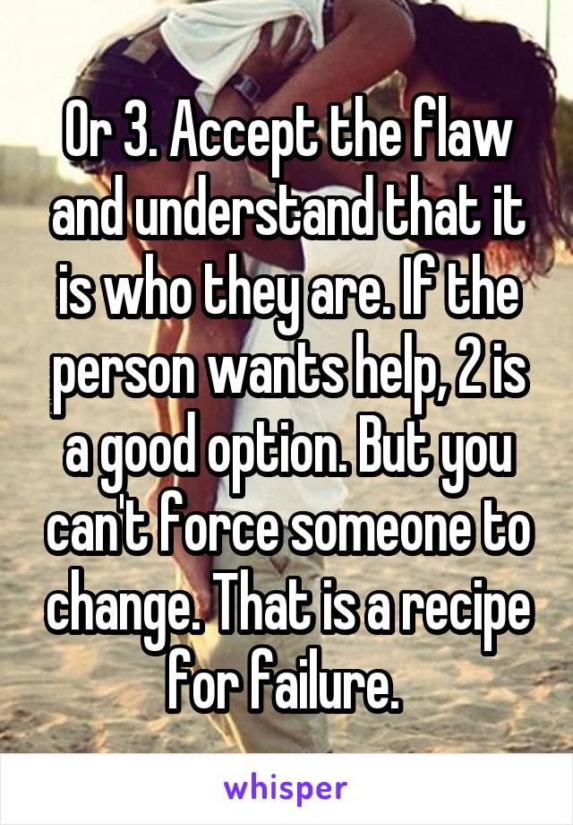 Or 3. Accept the flaw and understand that it is who they are. If the person wants help, 2 is a good option. But you can't force someone to change. That is a recipe for failure. 