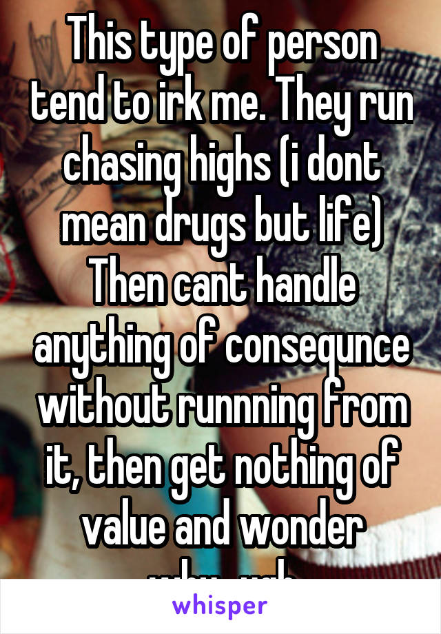 This type of person tend to irk me. They run chasing highs (i dont mean drugs but life) Then cant handle anything of consequnce without runnning from it, then get nothing of value and wonder why...ugh