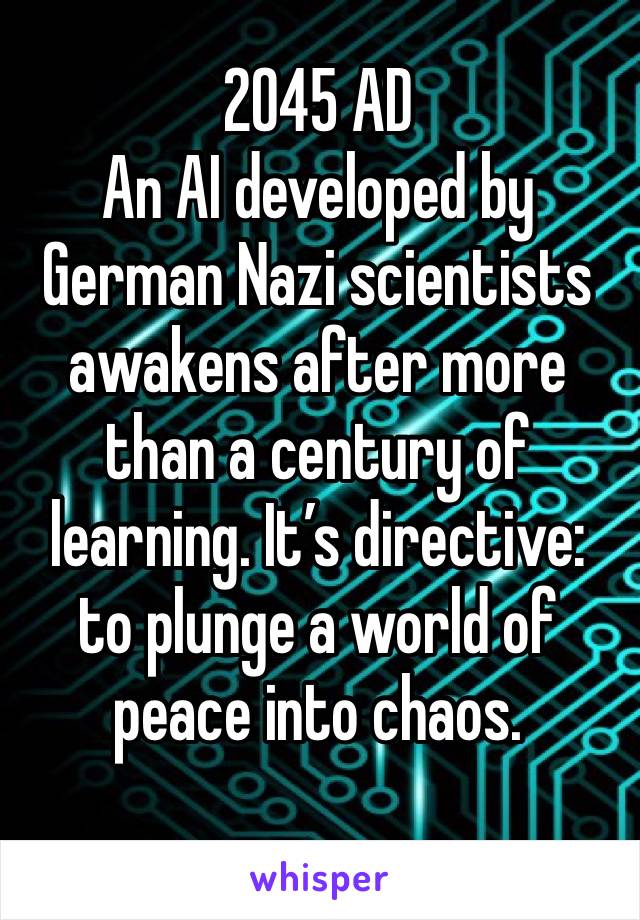 2045 AD
An AI developed by German Nazi scientists awakens after more than a century of learning. It’s directive: to plunge a world of peace into chaos. 
