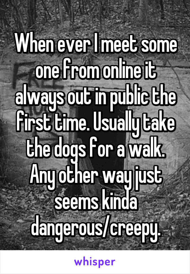 When ever I meet some one from online it always out in public the first time. Usually take the dogs for a walk. Any other way just seems kinda dangerous/creepy.
