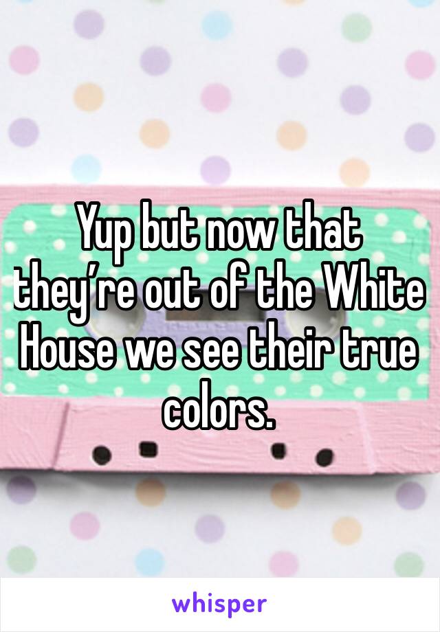 Yup but now that they’re out of the White House we see their true colors. 