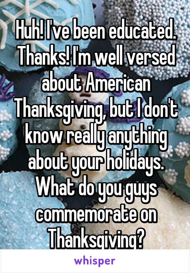 Huh! I've been educated. Thanks! I'm well versed about American Thanksgiving, but I don't know really anything about your holidays. What do you guys commemorate on Thanksgiving?