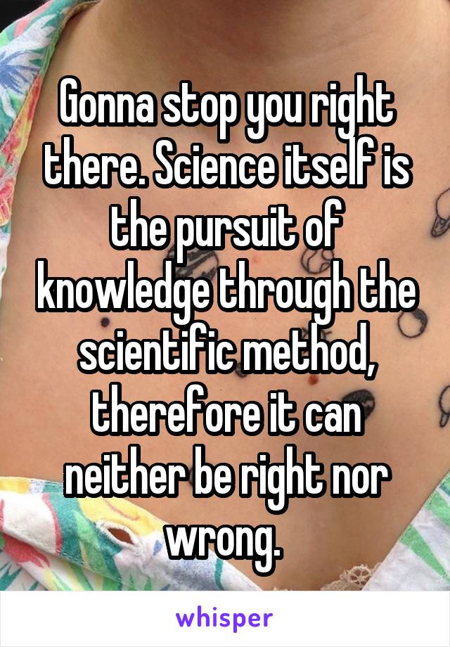 Gonna stop you right there. Science itself is the pursuit of knowledge through the scientific method, therefore it can neither be right nor wrong. 