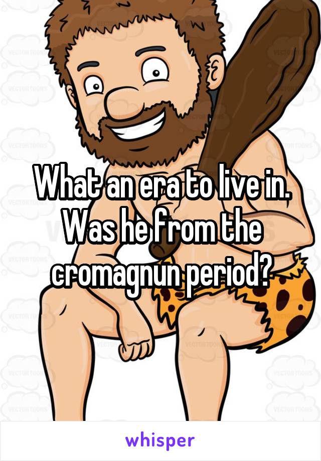 What an era to live in. Was he from the cromagnun period?