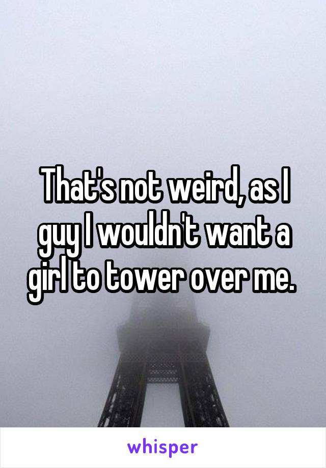 That's not weird, as I guy I wouldn't want a girl to tower over me. 