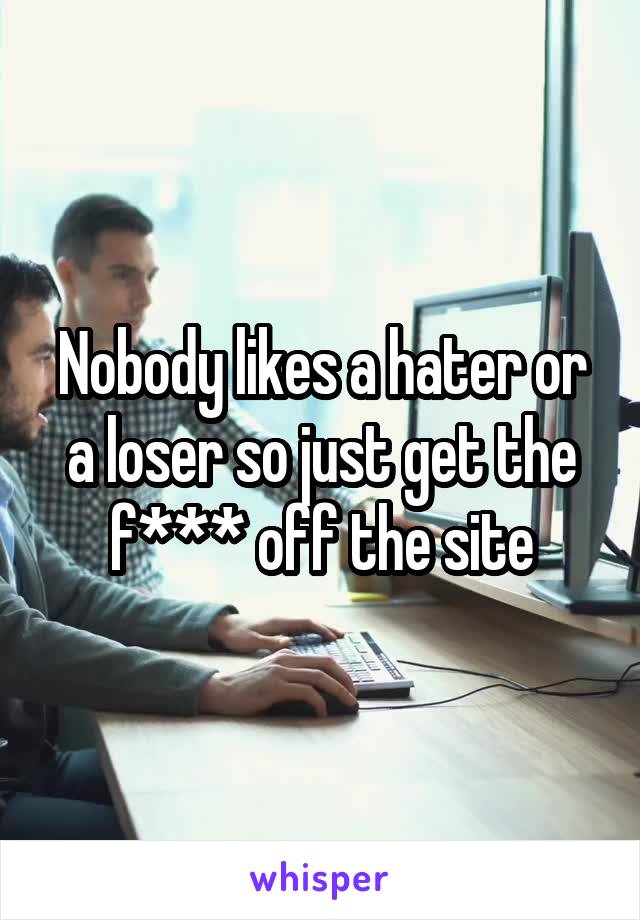 Nobody likes a hater or a loser so just get the f*** off the site