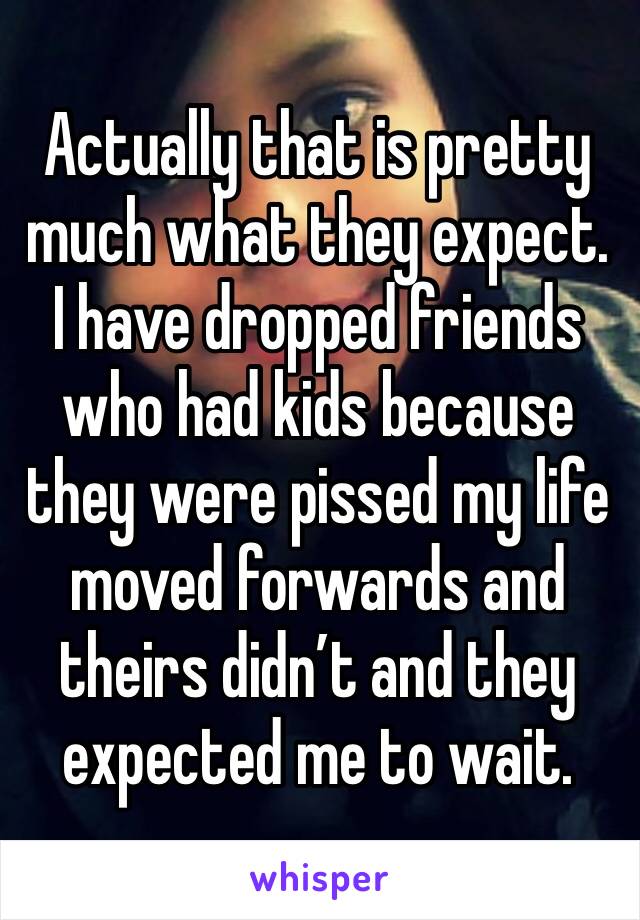 Actually that is pretty much what they expect. I have dropped friends who had kids because they were pissed my life moved forwards and theirs didn’t and they expected me to wait. 