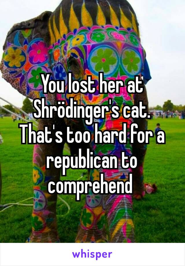 You lost her at Shrödinger's cat. That's too hard for a republican to comprehend 