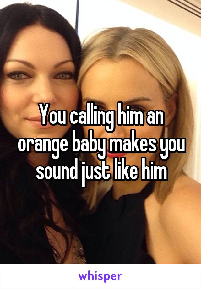 You calling him an orange baby makes you sound just like him