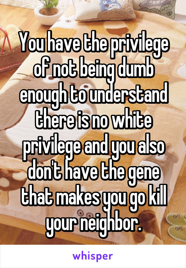 You have the privilege of not being dumb enough to understand there is no white privilege and you also don't have the gene that makes you go kill your neighbor.