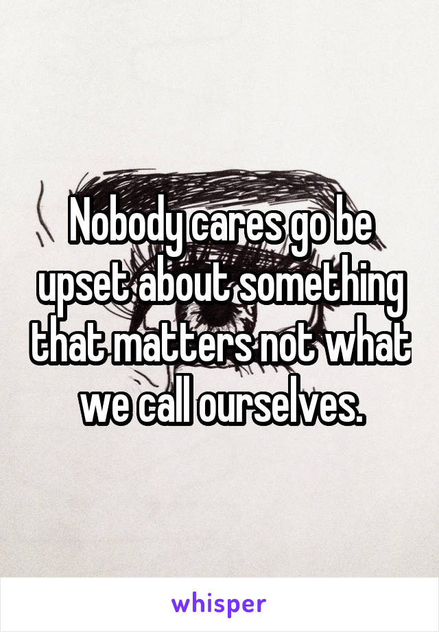 Nobody cares go be upset about something that matters not what we call ourselves.